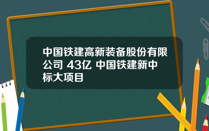 中国铁建高新装备股份有限公司 43亿 中国铁建新中标大项目